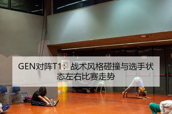 GEN对阵T1：战术风格碰撞与选手状态左右比赛走势